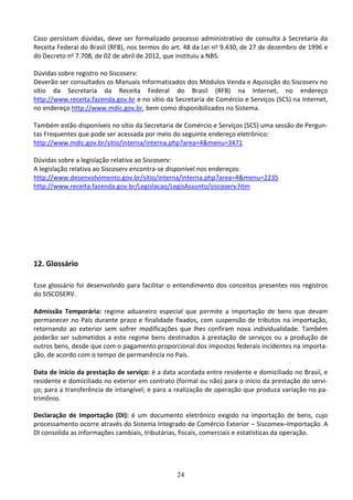 24
Caso persistam dúvidas, deve ser formalizado processo administrativo de consulta à Secretaria da
Receita Federal do Brasil (RFB), nos termos do art. 48 da Lei no 9.430, de 27 de dezembro de 1996 e
do Decreto no 7.708, de 02 de abril de 2012, que instituiu a NBS.
Dúvidas sobre registro no Siscoserv:
Deverão ser consultados os Manuais Informatizados dos Módulos Venda e Aquisição do Siscoserv no
sítio da Secretaria da Receita Federal do Brasil (RFB) na Internet, no endereço
http://www.receita.fazenda.gov.br e no sítio da Secretaria de Comércio e Serviços (SCS) na Internet,
no endereço http://www.mdic.gov.br, bem como disponibilizados no Sistema.
Também estão disponíveis no sítio da Secretaria de Comércio e Serviços (SCS) uma sessão de Pergun-
tas Frequentes que pode ser acessada por meio do seguinte endereço eletrônico:
http://www.mdic.gov.br/sitio/interna/interna.php?area=4&menu=3471
Dúvidas sobre a legislação relativa ao Siscoserv:
A legislação relativa ao Siscoserv encontra-se disponível nos endereços:
http://www.desenvolvimento.gov.br/sitio/interna/interna.php?area=4&menu=2235
http://www.receita.fazenda.gov.br/Legislacao/LegisAssunto/siscoserv.htm
12. Glossário
Esse glossário foi desenvolvido para facilitar o entendimento dos conceitos presentes nos registros
do SISCOSERV.
Admissão Temporária: regime aduaneiro especial que permite a importação de bens que devam
permanecer no País durante prazo e finalidade fixados, com suspensão de tributos na importação,
retornando ao exterior sem sofrer modificações que lhes confiram nova individualidade. Também
poderão ser submetidos a este regime bens destinados à prestação de serviços ou a produção de
outros bens, desde que com o pagamento proporcional dos impostos federais incidentes na importa-
ção, de acordo com o tempo de permanência no País.
Data de início da prestação de serviço: é a data acordada entre residente e domiciliado no Brasil, e
residente e domiciliado no exterior em contrato (formal ou não) para o início da prestação do servi-
ço; para a transferência de intangível; e para a realização de operação que produza variação no pa-
trimônio.
Declaração de Importação (DI): é um documento eletrônico exigido na importação de bens, cujo
processamento ocorre através do Sistema Integrado de Comércio Exterior – Siscomex–Importação. A
DI consolida as informações cambiais, tributárias, fiscais, comerciais e estatísticas da operação.
 