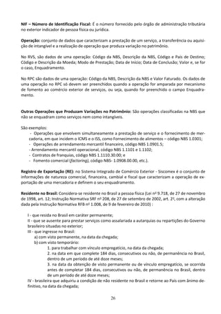 26
NIF – Número de Identificação Fiscal: É o número fornecido pelo órgão de administração tributária
no exterior indicador de pessoa física ou jurídica.
Operação: conjunto de dados que caracterizam a prestação de um serviço, a transferência ou aquisi-
ção de intangível e a realização de operação que produza variação no patrimônio.
No RVS, são dados de uma operação: Código da NBS, Descrição da NBS, Código e País de Destino;
Código e Descrição da Moeda; Modo de Prestação; Data de Início; Data de Conclusão; Valor e, se for
o caso, Enquadramento.
No RPC são dados de uma operação: Código da NBS, Descrição da NBS e Valor Faturado. Os dados de
uma operação no RPC só devem ser preenchidos quando a operação for amparada por mecanismo
de fomento ao comércio exterior de serviços, ou seja, quando for preenchido o campo Enquadra-
mento.
Outras Operações que Produzam Variações no Patrimônio: São operações classificadas na NBS que
não se enquadram como serviços nem como intangíveis.
São exemplos:
- Operações que envolvem simultaneamente a prestação de serviço e o fornecimento de mer-
cadoria, em que incidem o ICMS e o ISS, como Fornecimento de alimentos – código NBS 1.0301;
- Operações de arrendamento mercantil financeiro, código NBS 1.0901.5;
- Arrendamento mercantil operacional, código NBS 1.1101 e 1.1102;
- Contratos de franquias, código NBS 1.1110.30.00; e
- Fomento comercial (factoring), código NBS- 1.0908.00.00, etc.).
Registro de Exportação (RE): no Sistema Integrado de Comércio Exterior - Siscomex é o conjunto de
informações de natureza comercial, financeira, cambial e fiscal que caracterizam a operação de ex-
portação de uma mercadoria e definem o seu enquadramento.
Residente no Brasil: Considera-se residente no Brasil a pessoa física (Lei no 9.718, de 27 de novembro
de 1998, art. 12; Instrução Normativa SRF no 208, de 27 de setembro de 2002, art. 2o, com a alteração
dada pela Instrução Normativa RFB no 1.008, de 9 de fevereiro de 2010) :
I - que resida no Brasil em caráter permanente;
II - que se ausente para prestar serviços como assalariada a autarquias ou repartições do Governo
brasileiro situadas no exterior;
III - que ingresse no Brasil:
a) com visto permanente, na data da chegada;
b) com visto temporário:
1. para trabalhar com vínculo empregatício, na data da chegada;
2. na data em que complete 184 dias, consecutivos ou não, de permanência no Brasil,
dentro de um período de até doze meses;
3. na data da obtenção de visto permanente ou de vínculo empregatício, se ocorrida
antes de completar 184 dias, consecutivos ou não, de permanência no Brasil, dentro
de um período de até doze meses;
IV - brasileira que adquiriu a condição de não residente no Brasil e retorne ao País com ânimo de-
finitivo, na data da chegada;
 