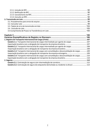 2
2.3.1. Inclusão do RPC................................................................................................................... 82
2.3.2. Retificação do RPC............................................................................................................... 90
2.3.3. Cancelamento do RPC.......................................................................................................... 91
2.3.4. Consulta ao RPC.................................................................................................................. 92
3. Transmissão em Lote .......................................................................................................................... 93
3.1. Procedimentos para envio do arquivo .......................................................................................... 94
3.2. Consultar Lote ........................................................................................................................... 99
3.3. Tabela de erro da transmissão em lote....................................................................................... 104
3.4. Exclusão do Lote...................................................................................................................... 105
3.5 Cumprimento de Prazos na Transferência em Lote....................................................................... 105
Capítulo 3.......................................................................................................................................... 106
Cenários Exemplificativos de Registro no Siscoserv................................................................... 106
1. Registro de Transporte Internacional de Cargas (Frete)........................................................................... 107
Cenário 1.1. Transporte internacional de cargas intermediado por agente de cargas.................................107
Exportação brasileira com a obrigação de transportar da empresa brasileira..............................................107
Cenário 1.2. Transporte internacional de cargas intermediado por agente de cargas.................................108
Importação brasileira com a obrigação de transportar da empresa brasileira .............................................108
Cenário 1.3. Transporte internacional de cargas com consolidação e desconsolidação de cargas..............109
Importação brasileira com a obrigação de transportar da empresa estrangeira..........................................109
Cenário 1.4. Transporte internacional de cargas com consolidação e desconsolidação de cargas. ...........110
Exportação brasileira com a obrigação de transportar da empresa brasileira..............................................110
2. Seguros.................................................................................................................................................. 112
Cenário 2.1. Contratação de seguro com intermediação de corretora.........................................................112
Cenário 2.2. Contratação de seguro de estipulante domiciliada ou residente no Brasil...........................113
 