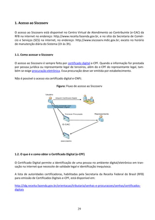 29
1. Acesso ao Siscoserv
O acesso ao Siscoserv está disponível no Centro Virtual de Atendimento ao Contribuinte (e-CAC) da
RFB na internet no endereço: http://www.receita.fazenda.gov.br, e no sítio da Secretaria de Comér-
cio e Serviços (SCS) na internet, no endereço: http://www.siscoserv.mdic.gov.br; exceto no horário
de manutenção diária do Sistema (1h às 3h).
1.1. Como acessar o Siscoserv
O acesso ao Siscoserv é sempre feito por certificado digital e-CPF. Quando a informação for prestada
por pessoa jurídica ou representante legal de terceiros, além do e-CPF do representante legal, tam-
bém se exige procuração eletrônica. Essa procuração deve ser emitida por estabelecimento.
Não é possível o acesso via certificado digital e-CNPJ.
Figura: Fluxo de acesso ao Siscoserv
1.2. O que é e como obter o Certificado Digital (e-CPF)
O Certificado Digital permite a identificação de uma pessoa no ambiente digital/eletrônico em tran-
sação na internet que necessite de validade legal e identificação inequívoca.
A lista de autoridades certificadoras, habilitadas pela Secretaria da Receita Federal do Brasil (RFB)
para emissão de Certificados Digitais e-CPF, está disponível em:
http://idg.receita.fazenda.gov.br/orientacao/tributaria/senhas-e-procuracoes/senhas/certificados-
digitais
 