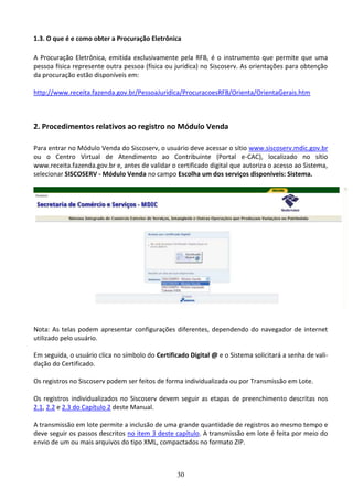 30
1.3. O que é e como obter a Procuração Eletrônica
A Procuração Eletrônica, emitida exclusivamente pela RFB, é o instrumento que permite que uma
pessoa física represente outra pessoa (física ou jurídica) no Siscoserv. As orientações para obtenção
da procuração estão disponíveis em:
http://www.receita.fazenda.gov.br/PessoaJuridica/ProcuracoesRFB/Orienta/OrientaGerais.htm
2. Procedimentos relativos ao registro no Módulo Venda
Para entrar no Módulo Venda do Siscoserv, o usuário deve acessar o sítio www.siscoserv.mdic.gov.br
ou o Centro Virtual de Atendimento ao Contribuinte (Portal e-CAC), localizado no sítio
www.receita.fazenda.gov.br e, antes de validar o certificado digital que autoriza o acesso ao Sistema,
selecionar SISCOSERV - Módulo Venda no campo Escolha um dos serviços disponíveis: Sistema.
Nota: As telas podem apresentar configurações diferentes, dependendo do navegador de internet
utilizado pelo usuário.
Em seguida, o usuário clica no símbolo do Certificado Digital @ e o Sistema solicitará a senha de vali-
dação do Certificado.
Os registros no Siscoserv podem ser feitos de forma individualizada ou por Transmissão em Lote.
Os registros individualizados no Siscoserv devem seguir as etapas de preenchimento descritas nos
2.1, 2.2 e 2.3 do Capítulo 2 deste Manual.
A transmissão em lote permite a inclusão de uma grande quantidade de registros ao mesmo tempo e
deve seguir os passos descritos no item 3 deste capítulo. A transmissão em lote é feita por meio do
envio de um ou mais arquivos do tipo XML, compactados no formato ZIP.
 