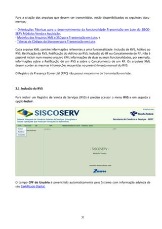 31
Para a criação dos arquivos que devem ser transmitidos, estão disponibilizados os seguintes docu-
mentos:
- Orientações Técnicas para o desenvolvimento da funcionalidade Transmissão em Lote do SISCO-
SERV Módulos Venda e Aquisição;
- Modelos dos Arquivos XML e XSD para Transmissão em Lote; e
- Tabelas de Códigos do Siscoserv para Transmissão em Lote.
Cada arquivo XML contém informações referentes a uma funcionalidade: Inclusão de RVS, Aditivo ao
RVS, Retificação do RVS, Retificação do Aditivo ao RVS, Inclusão do RF ou Cancelamento de RF. Não é
possível incluir num mesmo arquivo XML informações de duas ou mais funcionalidades, por exemplo,
informações sobre a Retificação de um RVS e sobre o Cancelamento de um RF. Os arquivos XML
devem conter as mesmas informações requeridas no preenchimento manual do RVS.
O Registro de Presença Comercial (RPC) não possui mecanismo de transmissão em lote.
2.1. Inclusão do RVS
Para incluir um Registro de Venda de Serviços (RVS) é preciso acessar o menu RVS e em seguida a
opção Incluir.
O campo CPF do Usuário é preenchido automaticamente pelo Sistema com informação advinda de
seu Certificado Digital.
 