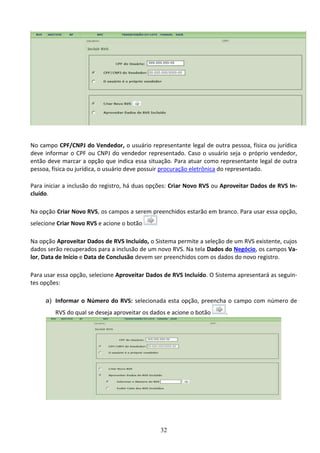 32
No campo CPF/CNPJ do Vendedor, o usuário representante legal de outra pessoa, física ou jurídica
deve informar o CPF ou CNPJ do vendedor representado. Caso o usuário seja o próprio vendedor,
então deve marcar a opção que indica essa situação. Para atuar como representante legal de outra
pessoa, física ou jurídica, o usuário deve possuir procuração eletrônica do representado.
Para iniciar a inclusão do registro, há duas opções: Criar Novo RVS ou Aproveitar Dados de RVS In-
cluído.
Na opção Criar Novo RVS, os campos a serem preenchidos estarão em branco. Para usar essa opção,
selecione Criar Novo RVS e acione o botão
Na opção Aproveitar Dados de RVS Incluído, o Sistema permite a seleção de um RVS existente, cujos
dados serão recuperados para a inclusão de um novo RVS. Na tela Dados do Negócio, os campos Va-
lor, Data de Início e Data de Conclusão devem ser preenchidos com os dados do novo registro.
Para usar essa opção, selecione Aproveitar Dados de RVS Incluído. O Sistema apresentará as seguin-
tes opções:
a) Informar o Número do RVS: selecionada esta opção, preencha o campo com número de
RVS do qual se deseja aproveitar os dados e acione o botão .
 
