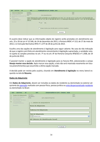 34
O usuário deve indicar que as informações objeto de registro serão prestadas em atendimento aos
arts. 25 e 26 da Lei no 12.546, de 14 de dezembro de 2011, à Portaria MDIC no 113, de 17 de maio de
2012, e à Instrução Normativa RFB no 1.277 de 28 de junho de 2012.
Escolha uma das opções de atendimento à legislação para seguir adiante. No caso da não indicação
de que o registro será feito em atendimento concomitante à legislação supracitada, o vendedor esta-
rá sujeito às sanções previstas no art. 7o ou no art. 8o da Portaria Conjunta RFB/SCS no 1.908, de 19
de junho de 2012.
É possível manter a opção de atendimento à legislação para os futuros RVS, selecionando o campo
Desejo manter essa decisão. Após marcar essa opção, a tela não será mostrada novamente em futu-
ros preenchimentos que assumirão a última opção marcada.
A decisão pode ser revista pelo usuário, clicando em Atendimento à legislação no menu lateral es-
querdo na tela de Resumo.
Dados do Adquirente
Em Dados do Adquirente, devem ser incluídos os dados do residente ou domiciliado no exterior ad-
quirente da operação realizada com pessoa física, pessoa jurídica ou ente despersonalizado residente
ou domiciliado no Brasil.
 