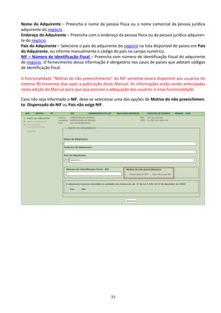 35
Nome do Adquirente – Preencha o nome da pessoa física ou o nome comercial da pessoa jurídica
adquirente do negócio.
Endereço do Adquirente – Preencha com o endereço da pessoa física ou da pessoa jurídica adquiren-
te do negócio.
País do Adquirente – Selecione o país do adquirente do negócio na lista disponível de países em País
do Adquirente, ou informe manualmente o código do país no campo numérico.
NIF – Número de Identificação Fiscal – Preencha com número de Identificação Fiscal do adquirente
do negócio. O fornecimento dessa informação é obrigatório nos casos de países que adotam códigos
de identificação fiscal.
A funcionalidade “Motivo do não preenchimento” do NIF somente estará disponível aos usuários do
sistema 90 (noventa) dias após a publicação deste Manual. As informações estão sendo antecipadas
nesta edição do Manual para que seja possível a adequação dos usuários à nova funcionalidade.
Caso não seja informado o NIF, deve-se selecionar uma das opções de Motivo do não preenchimen-
to: Dispensado do NIF ou País não exige NIF.
 