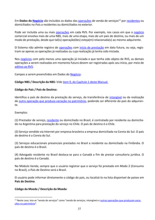 37
Em Dados do Negócio são incluídos os dados das operações de venda de serviços12 por residentes ou
domiciliados no País a residentes ou domiciliados no exterior.
Pode ser incluída uma ou mais operações em cada RVS. Por exemplo, nos casos em que o negócio
comercial envolva mais de uma NBS, mais de uma etapa, mais de um país de destino, ou mais de um
modo de prestação, desde que tal(is) operação(ões) esteja(m) relacionada(s) ao mesmo adquirente.
O Sistema não admite registro de operações com início de prestação em data futura, ou seja, regis-
tram-se apenas as operações já realizadas ou cuja realização já tenha sido iniciada.
Nos negócios com pelo menos uma operação já iniciada e que tenha sido objeto de RVS, as demais
operações a serem realizadas em momento futuro devem ser registradas após seu início, por meio de
aditivo ao RVS.
Campos a serem preenchidos em Dados do Negócio:
Código NBS / Descrição da NBS: Vide item 9, do Capítulo 1 deste Manual.
Código do País / País de Destino:
Identifica o país de destino da prestação do serviço, da transferência de intangível ou da realização
de outra operação que produza variação no patrimônio, podendo ser diferente do país do adquiren-
te.
Exemplos:
(1) Prestador de serviço, residente ou domiciliado no Brasil, é contratado por residente ou domicilia-
do na Argentina para prestação do serviço no Chile. O país de destino é o Chile.
(2) Serviço vendido via Internet por empresa brasileira a empresa domiciliada na Coreia do Sul. O país
de destino é a Coreia do Sul.
(3) Serviços educacionais presenciais prestados no Brasil a residente ou domiciliado na Finlândia. O
país de destino é o Brasil.
(4) Advogado residente no Brasil desloca-se para o Canadá a fim de prestar consultoria jurídica. O
país de destino é o Canadá.
No Módulo Venda, sempre que o usuário registrar que o serviço foi prestado em Modo 2 (Consumo
no Brasil), o País de Destino será o Brasil.
O usuário pode informar diretamente o código do país, ou localizá-lo na lista disponível de países em
País de Destino.
Código da Moeda / Descrição da Moeda:
12
Neste caso, leia-se “venda de serviços” como “venda de serviços, intangíveis e outras operações que produzam varia-
ções no patrimônio”.
 