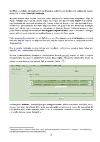 38
Identifica a moeda da transação comercial. O usuário pode informar diretamente o código da moeda,
ou localizá-lo na lista Descrição da Moeda.
Nos casos em que não é possível registrar a moeda da transação comercial por ausência do código da
moeda na tabela disponível no Sistema ou por ausência da taxa de conversão disponível, o valor co-
mercial deverá ser convertido em dólar dos Estados Unidos da América, com base em taxa de con-
versão fixada por autoridade monetária do país da moeda em questão na data de início da prestação
do serviço13. Neste caso, a moeda a ser indicada será o dólar dos Estados Unidos da América, e obri-
gatoriamente, deve ser informado em Informações Complementares o valor na moeda da transação
comercial, bem como a taxa de conversão utilizada, e a respectiva fonte e data.
Todas as operações registradas em um RVS devem ser informadas em uma única Moeda, na primeira
operação daquele registro. Da segunda operação daquele registro em diante, o campo fica bloquea-
do para edição.
Caso o negócio registrado envolva mais de uma moeda de recebimento, o usuário deve efetuar um
novo RVS para cada moeda transacionada.
Durante o preenchimento do registro, caso haja mais de uma operação inserida no RVS e o usuário
deseje alterar a moeda, deve-se concluir a inclusão da operação e na próxima tela alterar a moeda na
primeira operação registrada naquele RVS, acionando o botão .
A alteração da Moeda na primeira operação do registro altera a moeda das demais operações, inclu-
sive das operações de aditivos. Entretanto, essa alteração não promove a conversão automática do
valor em função da moeda alterada. Se for o caso, o usuário deve converter o valor de cada operação
em função da nova moeda do registro.
13
Neste caso, leia-se “prestação de serviços”, como “prestação de serviços, transferência de intangível e realização de ou-
tras operações que produzam variações no patrimônio”.
 