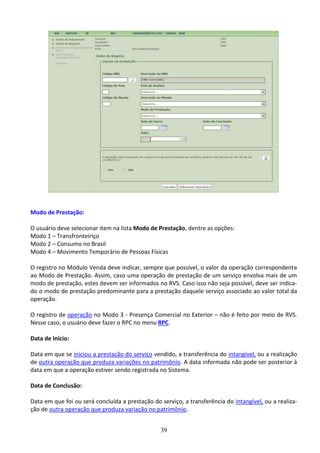 39
Modo de Prestação:
O usuário deve selecionar item na lista Modo de Prestação, dentre as opções:
Modo 1 – Transfronteiriço
Modo 2 – Consumo no Brasil
Modo 4 – Movimento Temporário de Pessoas Físicas
O registro no Módulo Venda deve indicar, sempre que possível, o valor da operação correspondente
ao Modo de Prestação. Assim, caso uma operação de prestação de um serviço envolva mais de um
modo de prestação, estes devem ser informados no RVS. Caso isso não seja possível, deve ser indica-
do o modo de prestação predominante para a prestação daquele serviço associado ao valor total da
operação.
O registro de operação no Modo 3 - Presença Comercial no Exterior – não é feito por meio de RVS.
Nesse caso, o usuário deve fazer o RPC no menu RPC.
Data de Início:
Data em que se iniciou a prestação do serviço vendido, a transferência do intangível, ou a realização
de outra operação que produza variações no patrimônio. A data informada não pode ser posterior à
data em que a operação estiver sendo registrada no Sistema.
Data de Conclusão:
Data em que foi ou será concluída a prestação do serviço, a transferência do intangível, ou a realiza-
ção de outra operação que produza variação no patrimônio.
 