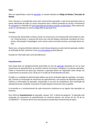 40
Valor:
Deve ser especificado o valor da operação, na moeda indicada em Código da Moeda / Descrição da
Moeda.
Para o Siscoserv, é considerado como valor comercial das operações o valor bruto pactuado entre as
partes adicionado de todos os custos necessários para a efetiva prestação do serviço, transferência
do intangível ou realização de outra operação que produza variação no patrimônio. Estes valores de-
verão ser considerados no mesmo código NBS da operação final.
Exemplo:
1) Empresa (A), domiciliada no Brasil, presta um serviço para uma empresa (B), domiciliada no exte-
rior. Posteriormente, a empresa (A) envia uma nota de despesa solicitando reembolso de trans-
portes, alimentação e hospedagem, entre outros custos incorridos durante a prestação desse ser-
viço.
Neste caso, a empresa (A) deve adicionar o valor dessas despesas ao valor total da operação, median-
te retificação do RVS, conforme o item 2.1.2 do Capítulo 2 deste Manual.
Só pode ser informado valor acima de 0,00 (zero).
Enquadramento:
Este campo deve ser obrigatoriamente preenchido no caso de operação amparada em um ou mais
mecanismos de apoio/fomento ao comércio exterior de serviços, intangíveis e às demais operações.
Todos os mecanismos de apoio que amparam a operação devem ser registrados neste campo, em
cumprimento ao previsto no art. 26 da Lei no 12.546, de 14 de dezembro de 2011.
O órgão ou a entidade da administração pública que tenha atribuição legal de regulação, normatiza-
ção, controle ou fiscalização de mecanismo de apoio/fomento, sem prejuízo de legislação específica,
utilizará as informações da operação, relacionadas à sua área de competência, para verificação do
adimplemento das condições necessárias à fruição daquele mecanismo sob sua gestão.
A concessão ou o reconhecimento de cada mecanismo condiciona-se ao registro das operações no
Siscoserv.
Para informar Enquadramento da operação, marque “sim” à direita da pergunta: “A operação está
amparada em mecanismo de apoio/fomento ao comércio exterior nos termos do art. 26 da Lei
12.546/2011?”. O Sistema abrirá uma nova tela para inclusão do(s) mecanismo(s) de apoio.
 