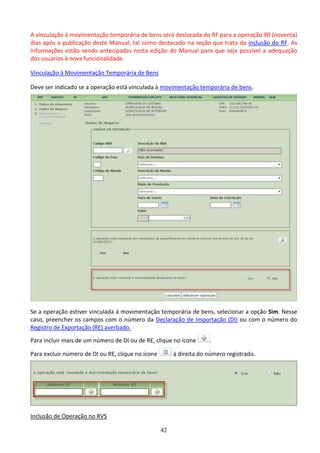 42
A vinculação à movimentação temporária de bens será deslocada do RF para a operação 90 (noventa)
dias após a publicação deste Manual, tal como destacado na seção que trata da inclusão do RF. As
informações estão sendo antecipadas nesta edição do Manual para que seja possível a adequação
dos usuários à nova funcionalidade.
Vinculação à Movimentação Temporária de Bens
Deve ser indicado se a operação está vinculada à movimentação temporária de bens.
Se a operação estiver vinculada à movimentação temporária de bens, selecionar a opção Sim. Nesse
caso, preencher os campos com o número da Declaração de Importação (DI) ou com o número do
Registro de Exportação (RE) averbado.
Para incluir mais de um número de DI ou de RE, clique no ícone .
Para excluir número de DI ou RE, clique no ícone à direita do número registrado.
Inclusão de Operação no RVS
 