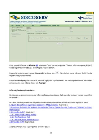 44
Caso queira informar o Número RE, selecione “sim” para a pergunta: “Deseja informar operação(ões)
nesse registro vinculada(s) a exportação(ões) de bens?”.
Preencha o número no campo Número RE e clique em . Para incluir outro número de RE, basta
repetir esse procedimento.
Clique em Avançar para validar os dados e siga para a próxima tela. Os dados preenchidos não serão
armazenados caso não se clique em Avançar.
Informações Complementares:
Destina-se ao preenchimento de informações pertinentes ao RVS que não tenham campo específico
no Sistema.
Os casos de obrigatoriedade de preenchimento deste campo estão indicados nos seguintes itens:
5. Quem deve efetuar registro no Siscoserv – Módulo Venda (Capítulo 1)
3.1 Registro de Venda de Serviços, Intangíveis e Outras Operações que Produzam Variações no Patri-
mônio (RVS)
2.1 Inclusão do RVS (Capítulo 2)
2.1.1 Inclusão de Aditivo ao RVS
2.1.2 Retificação do RVS
2.1.3 Retificação do Aditivo ao RVS
2.2 Inclusão do RF (Capítulo 2)
Acione Avançar para seguir para o próximo passo.
 