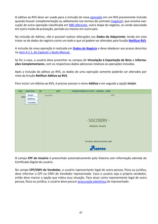 47
O aditivo ao RVS deve ser usado para a inclusão de nova operação em um RVS previamente incluído
quando houver complementação ou aditamento nos termos do contrato (negócio), que envolva exe-
cução de outra operação classificada em NBS diferente, outra etapa do negócio, ou ainda executada
em outro modo de prestação, período ou mesmo em outro país.
Na inclusão de Aditivo, não é possível realizar alterações nos Dados do Adquirente, tendo em vista
tratar-se de dados do registro como um todo e que só podem ser alterados pela função Retificar RVS.
A inclusão de nova operação é realizada em Dados do Negócio e deve obedecer aos prazos descritos
no item 4.1.1, do Capítulo 1 deste Manual.
Se for o caso, o usuário deve preencher os campos de Vinculação à Exportação de Bens e Informa-
ções Complementares, com os respectivos dados adicionais relativos às operações incluídas.
Após a inclusão do aditivo ao RVS, os dados de uma operação somente poderão ser alterados por
meio da função Retificar Aditivo ao RVS.
Para incluir um Aditivo ao RVS, é preciso acessar o menu Aditivo e em seguida a opção Incluir.
O campo CPF do Usuário é preenchido automaticamente pelo Sistema com informação advinda do
Certificado Digital do usuário.
No campo CPF/CNPJ do Vendedor, o usuário representante legal de outra pessoa, física ou jurídica,
deve informar o CPF ou CNPJ do Vendedor representado. Caso o usuário seja o próprio vendedor,
então deve marcar a opção que indica essa situação. Para atuar como representante legal de outra
pessoa, física ou jurídica, o usuário deve possuir procuração eletrônica do representado.
 