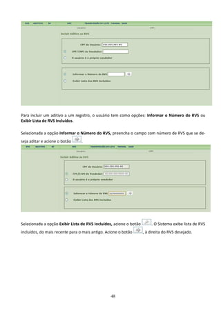 48
Para incluir um aditivo a um registro, o usuário tem como opções: Informar o Número do RVS ou
Exibir Lista de RVS Incluídos.
Selecionada a opção Informar o Número do RVS, preencha o campo com número de RVS que se de-
seja aditar e acione o botão .
Selecionada a opção Exibir Lista de RVS Incluídos, acione o botão . O Sistema exibe lista de RVS
incluídos, do mais recente para o mais antigo. Acione o botão , à direita do RVS desejado.
 
