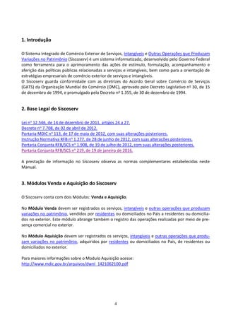 4
1. Introdução
O Sistema Integrado de Comércio Exterior de Serviços, Intangíveis e Outras Operações que Produzam
Variações no Patrimônio (Siscoserv) é um sistema informatizado, desenvolvido pelo Governo Federal
como ferramenta para o aprimoramento das ações de estímulo, formulação, acompanhamento e
aferição das políticas públicas relacionadas a serviços e intangíveis, bem como para a orientação de
estratégias empresariais de comércio exterior de serviços e intangíveis.
O Siscoserv guarda conformidade com as diretrizes do Acordo Geral sobre Comércio de Serviços
(GATS) da Organização Mundial do Comércio (OMC), aprovado pelo Decreto Legislativo no 30, de 15
de dezembro de 1994, e promulgado pelo Decreto no 1.355, de 30 de dezembro de 1994.
2. Base Legal do Siscoserv
Lei no 12.546, de 14 de dezembro de 2011, artigos 24 a 27.
Decreto no 7.708, de 02 de abril de 2012.
Portaria MDIC no 113, de 17 de maio de 2012, com suas alterações posteriores.
Instrução Normativa RFB no 1.277, de 28 de junho de 2012, com suas alterações posteriores.
Portaria Conjunta RFB/SCS no 1.908, de 19 de julho de 2012, com suas alterações posteriores.
Portaria Conjunta RFB/SCS no 219, de 19 de janeiro de 2016.
A prestação de informação no Siscoserv observa as normas complementares estabelecidas neste
Manual.
3. Módulos Venda e Aquisição do Siscoserv
O Siscoserv conta com dois Módulos: Venda e Aquisição.
No Módulo Venda devem ser registrados os serviços, intangíveis e outras operações que produzam
variações no patrimônio, vendidos por residentes ou domiciliados no País a residentes ou domicilia-
dos no exterior. Este módulo abrange também o registro das operações realizadas por meio de pre-
sença comercial no exterior.
No Módulo Aquisição devem ser registrados os serviços, intangíveis e outras operações que produ-
zam variações no patrimônio, adquiridos por residentes ou domiciliados no País, de residentes ou
domiciliados no exterior.
Para maiores informações sobre o Modulo Aquisição acesse:
http://www.mdic.gov.br/arquivos/dwnl_1421062100.pdf
 