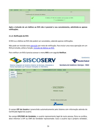 50
Após a inclusão de um Aditivo ao RVS não é possível o seu cancelamento, admitindo-se apenas
retificações.
2.1.2. Retificação do RVS
O RVS ou o Aditivo ao RVS não podem ser cancelados, cabendo apenas retificações.
Não pode ser incluída nova operação por meio de retificação. Para incluir uma nova operação em um
RVS já incluído, utilize a função Inclusão de Aditivo ao RVS.
Para retificar um RVS é preciso acessar o menu RVS e em seguida Retificar.
O campo CPF do Usuário é preenchido automaticamente pelo Sistema com informação advinda do
Certificado Digital do usuário.
No campo CPF/CNPJ do Vendedor, o usuário representante legal de outra pessoa, física ou jurídica,
deve informar o CPF ou CNPJ do Vendedor representado. Caso o usuário seja o próprio vendedor,
 
