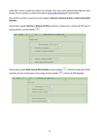51
então deve marcar a opção que indica essa situação. Para atuar como representante legal de outra
pessoa, física ou jurídica, o usuário deve possuir procuração eletrônica do representado.
Para retificar um RVS, o usuário tem como opções: Informar o Número do RVS ou Exibir Lista de RVS
Incluídos.
Selecionada a opção Informar o Número do RVS, preencha o campo com o número de RVS que se
deseja retificar e acione o botão .
Selecionada a opção Exibir Lista de RVS Incluídos, acione o botão . O Sistema exibe lista de RVS
incluídos, do mais recente para o mais antigo. Acione o botão , à direita do RVS desejado.
 