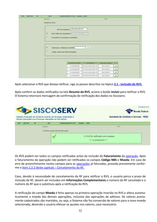 52
Após selecionar o RVS que deseja retificar, siga os passos descritos no tópico 2.1 - Inclusão do RVS.
Após conferir os dados retificados na tela Resumo do RVS, acione o botão Incluir para retificar o RVS.
O Sistema retornará mensagem de confirmação de retificação dos dados no Siscoserv.
Os RVS podem ter todos os campos retificados antes da inclusão de Faturamento da operação. Após
o faturamento da operação não podem ser retificados os campos Código NBS e Moeda. Em caso de
erro de preenchimento nestes campos para as operações já faturadas, proceda previamente confor-
me o item 2.2.2 deste capítulo – Cancelamento do RF.
Caso, devido à necessidade de cancelamento do RF para retificar o RVS, o usuário perca o prazo de
inclusão de RF, devem ser incluídos em Informações Complementares o número do RF cancelado e o
número do RF que o substituiu após a retificação do RVS.
A retificação do campo Moeda é feita apenas na primeira operação inserida no RVS e altera automa-
ticamente a moeda das demais operações, inclusive das operações de aditivos. Os valores previa-
mente cadastrados são mantidos, ou seja, o Sistema não faz conversão de valores para a nova moeda
selecionada, devendo o usuário efetuar os ajustes nos valores, caso necessário.
 