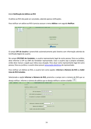 54
2.1.3. Retificação do Aditivo ao RVS
O aditivo ao RVS não pode ser cancelado, cabendo apenas retificações.
Para retificar um aditivo ao RVS é preciso acessar o menu Aditivo e em seguida Retificar.
O campo CPF do Usuário é preenchido automaticamente pelo Sistema com informação advinda do
Certificado Digital do usuário.
No campo CPF/CNPJ do Vendedor, o usuário representante legal de outra pessoa, física ou jurídica,
deve informar o CPF ou CNPJ do Vendedor representado. Caso o usuário seja o próprio vendedor,
então deve marcar a opção que indica essa situação. Para atuar como representante legal de outra
pessoa, física ou jurídica, o usuário deve possuir procuração eletrônica do representado.
Para retificar um Aditivo ao RVS, o usuário tem como opções: Informar o Número do RVS ou Exibir
Lista de RVS Incluídos.
Selecionada a opção Informar o Número do RVS, preencha o campo com o número de RVS que se
deseja retificar. Informe o número do aditivo que se deseja retificar e acione o botão .
 