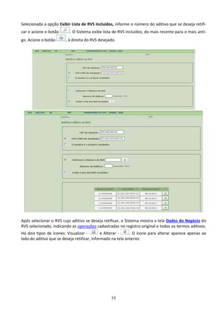 55
Selecionada a opção Exibir Lista de RVS Incluídos, informe o número do aditivo que se deseja retifi-
car e acione o botão . O Sistema exibe lista de RVS incluídos, do mais recente para o mais anti-
go. Acione o botão , à direita do RVS desejado.
Após selecionar o RVS cujo aditivo se deseja retificar, o Sistema mostra a tela Dados do Negócio do
RVS selecionado, indicando as operações cadastradas no registro original e todos os termos aditivos.
Há dois tipos de ícones: Visualizar - e Alterar - . O ícone para alterar aparece apenas ao
lado do aditivo que se deseja retificar, informado na tela anterior.
 