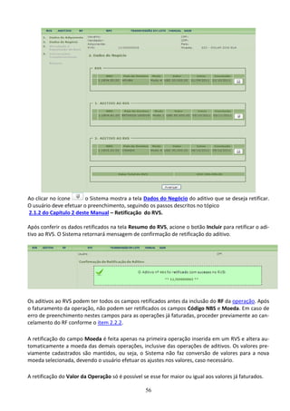 56
Ao clicar no ícone o Sistema mostra a tela Dados do Negócio do aditivo que se deseja retificar.
O usuário deve efetuar o preenchimento, seguindo os passos descritos no tópico
2.1.2 do Capítulo 2 deste Manual – Retificação do RVS.
Após conferir os dados retificados na tela Resumo do RVS, acione o botão Incluir para retificar o adi-
tivo ao RVS. O Sistema retornará mensagem de confirmação de retificação do aditivo.
Os aditivos ao RVS podem ter todos os campos retificados antes da inclusão do RF da operação. Após
o faturamento da operação, não podem ser retificados os campos Código NBS e Moeda. Em caso de
erro de preenchimento nestes campos para as operações já faturadas, proceder previamente ao can-
celamento do RF conforme o item 2.2.2.
A retificação do campo Moeda é feita apenas na primeira operação inserida em um RVS e altera au-
tomaticamente a moeda das demais operações, inclusive das operações de aditivos. Os valores pre-
viamente cadastrados são mantidos, ou seja, o Sistema não faz conversão de valores para a nova
moeda selecionada, devendo o usuário efetuar os ajustes nos valores, caso necessário.
A retificação do Valor da Operação só é possível se esse for maior ou igual aos valores já faturados.
 