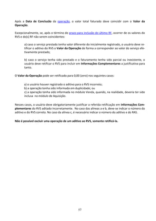 57
Após a Data de Conclusão da operação, o valor total faturado deve coincidir com o Valor da
Operação.
Excepcionalmente, se, após o término do prazo para inclusão do último RF, ocorrer de os valores do
RVS e do(s) RF não serem coincidentes:
a) caso o serviço prestado tenha valor diferente do inicialmente registrado, o usuário deve re-
tificar o aditivo do RVS o Valor da Operação de forma a corresponder ao valor do serviço efe-
tivamente prestado;
b) caso o serviço tenha sido prestado e o faturamento tenha sido parcial ou inexistente, o
usuário deve retificar o RVS para incluir em Informações Complementares a justificativa para
tanto.
O Valor da Operação pode ser retificado para 0,00 (zero) nos seguintes casos:
a) o usuário houver registrado o aditivo para o RVS incorreto;
b) a operação tenha sido informada em duplicidade; ou
c) a operação tenha sido informada no módulo Venda, quando, na realidade, deveria ter sido
inclusa no módulo de Aquisição.
Nesses casos, o usuário deve obrigatoriamente justificar a referida retificação em Informações Com-
plementares do RVS aditado incorretamente. No caso das alíneas a e b, deve-se indicar o número do
aditivo e do RVS correto. No caso da alínea c, é necessário indicar o número do aditivo e do RAS.
Não é possível excluir uma operação de um aditivo ao RVS, somente retificá-la.
 