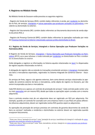 5
4. Registros no Módulo Venda
No Módulo Venda do Siscoserv estão previstos os seguintes registros:
- Registro de Venda de Serviços (RVS): contém dados referentes à venda, por residente ou domicilia-
do no País, de serviços, intangíveis e outras operações que produzam variações no patrimônio, a re-
sidente ou domiciliado no exterior;
- Registro de Faturamento (RF): contém dados referentes ao faturamento decorrente de venda obje-
to de prévio RVS; e
- Registro de Presença Comercial (RPC): contém dados referentes às operações realizadas por meio
de Presença Comercial no Exterior relacionada a pessoa jurídica domiciliada no Brasil.
4.1. Registro de Venda de Serviços, Intangíveis e Outras Operações que Produzam Variações no
Patrimônio (RVS)
O Registro de Venda de Serviços, Intangíveis e Outras Operações que Produzam Variações no Patri-
mônio (RVS) serve para informar a venda realizada por residentes ou domiciliados no País a residen-
tes ou domiciliados no exterior.
Estão obrigados a registrar as informações no Sistema aqueles relacionados no item 5 e dispensados
de registro aqueles relacionados no item 6.
A obrigação de registro não se estende às transações envolvendo serviços e intangíveis incorporados
aos bens e mercadorias exportados, registrados no Sistema Integrado de Comércio Exterior - Sisco-
mex.
Os serviços de frete, seguro e de agentes externos, bem como demais serviços relacionados às ope-
rações de comércio exterior de bens e mercadorias, serão objeto de registro no Siscoserv, por não
serem incorporados aos bens e mercadorias.
Cada RVS destina-se a apenas um contrato de prestação de serviços1. Cada contrato pode conter uma
ou mais operações em um mesmo RVS, desde que todas as operações sejam cursadas com o mesmo
adquirente.
Caso o contrato envolva mais de um adquirente deve ser registrado um RVS por adquirente. Por
exemplo, quando um contrato for assinado com uma empresa matriz e suas filiais em países diferen-
tes (diversos adquirentes), devem ser registrados tantos RVS quantos sejam os adquirentes.
As operações de prestação de serviços previstas em contratos de garantia decorrentes da venda de
bens ou serviços2 realizadas a residentes e domiciliados no exterior devem ser registradas quando
ensejarem faturamento.
1
Neste caso, leia-se “prestação de serviços” como “prestação de serviços, transferência de intangível e realização de outras
operações que produzam variações no patrimônio”.
2
Neste caso, leia-se “bens ou serviços” como “bens, mercadorias, serviços, intangíveis ou outras operações que produzam
variações no patrimônio”
 