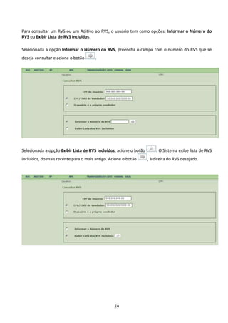 59
Para consultar um RVS ou um Aditivo ao RVS, o usuário tem como opções: Informar o Número do
RVS ou Exibir Lista de RVS Incluídos.
Selecionada a opção Informar o Número do RVS, preencha o campo com o número do RVS que se
deseja consultar e acione o botão .
Selecionada a opção Exibir Lista de RVS Incluídos, acione o botão . O Sistema exibe lista de RVS
incluídos, do mais recente para o mais antigo. Acione o botão , à direita do RVS desejado.
 