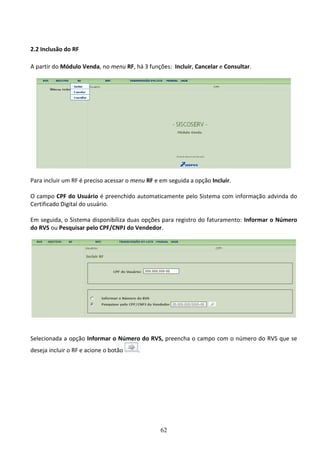 62
2.2 Inclusão do RF
A partir do Módulo Venda, no menu RF, há 3 funções: Incluir, Cancelar e Consultar.
Para incluir um RF é preciso acessar o menu RF e em seguida a opção Incluir.
O campo CPF do Usuário é preenchido automaticamente pelo Sistema com informação advinda do
Certificado Digital do usuário.
Em seguida, o Sistema disponibiliza duas opções para registro do faturamento: Informar o Número
do RVS ou Pesquisar pelo CPF/CNPJ do Vendedor.
Selecionada a opção Informar o Número do RVS, preencha o campo com o número do RVS que se
deseja incluir o RF e acione o botão .
 