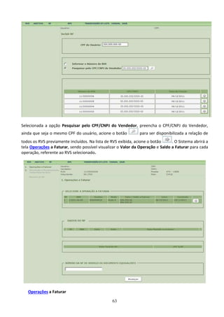 63
Selecionada a opção Pesquisar pelo CPF/CNPJ do Vendedor, preencha o CPF/CNPJ do Vendedor,
ainda que seja o mesmo CPF do usuário, acione o botão para ser disponibilizada a relação de
todos os RVS previamente incluídos. Na lista de RVS exibida, acione o botão . O Sistema abrirá a
tela Operações a Faturar, sendo possível visualizar o Valor da Operação e Saldo a Faturar para cada
operação, referente ao RVS selecionado.
Operações a Faturar
 