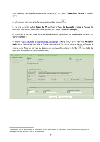 64
Para incluir os dados do faturamento de um serviço14 no campo Operações a Faturar, o usuário
deve:
a) selecionar a operação a ser faturada, acionando o botão ;
b) na tela seguinte Incluir Dados do RF, verificar o Valor da Operação e Saldo a Faturar da
operação selecionada, bem como outros dados, no campo Dados da Operação;
c) preencher a data da nota fiscal ou do documento equivalente ou selecioná-la, clicando no
ícone Calendário;
d) inserir o valor faturado, o valor mantido no exterior, se for o caso, e clicar no botão Adicionar
Dado. Caso haja outra operação a faturar no mesmo RVS, com a mesma data e referente à
mesma nota fiscal de serviço ou documento equivalente, acionar o botão ao lado da
operação desejada para incluir novos dados;
14
Neste caso leia-se “faturamento de um serviço” como “faturamento de um serviço, comercialização de intangível ou
outra operação que produza variação no patrimônio”.
 