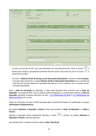 65
e) antes da inclusão do RF, caso seja detectado erro de preenchimento, clicar no ícone à
direita para corrigi-lo, procedendo conforme descrito acima. Para excluí-lo, clicar no ícone à
esquerda do campo;
f) inserir o Número da NF de Serviço ou do Documento Equivalente e acionar o botão Avançar.
O usuário deve preencher o campo Número da NF ou Documento Equivalente com o número da
nota fiscal de serviço referente à operação faturada ou, na sua ausência, com o número do do-
cumento equivalente.
Após a Data de Conclusão da operação, o valor total faturado deve coincidir com o Valor da
Operação, na moeda do RVS. Caso os valores sejam divergentes, o usuário deve retificar o Valor da
Operação utilizando os passos descritos no item 2.1.2 (Retificação do RVS) e 2.1.3 (Retificação do
Aditivo ao RVS),se for o caso.
Todas as retificações de valor no RVS realizadas após o primeiro RF devem ser justificadas no campo
Informações Complementares.
No quadro Selecione a Operação a Faturar serão apresentados o Valor da Operação e o Saldo a
Faturar.
Quando a operação estiver totalmente faturada, o ícone à direita, no quadro Selecione a
Operação a Faturar, deixa de aparecer.
Na inclusão do RF, o Sistema calcula e exibe o Valor Total do RF.
 