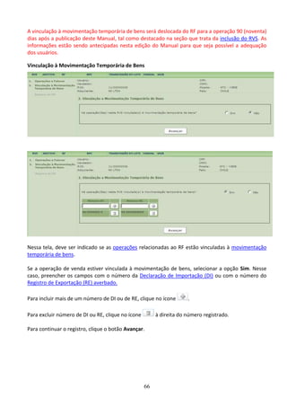66
A vinculação à movimentação temporária de bens será deslocada do RF para a operação 90 (noventa)
dias após a publicação deste Manual, tal como destacado na seção que trata da inclusão do RVS. As
informações estão sendo antecipadas nesta edição do Manual para que seja possível a adequação
dos usuários.
Vinculação à Movimentação Temporária de Bens
Nessa tela, deve ser indicado se as operações relacionadas ao RF estão vinculadas à movimentação
temporária de bens.
Se a operação de venda estiver vinculada à movimentação de bens, selecionar a opção Sim. Nesse
caso, preencher os campos com o número da Declaração de Importação (DI) ou com o número do
Registro de Exportação (RE) averbado.
Para incluir mais de um número de DI ou de RE, clique no ícone .
Para excluir número de DI ou RE, clique no ícone à direita do número registrado.
Para continuar o registro, clique o botão Avançar.
 