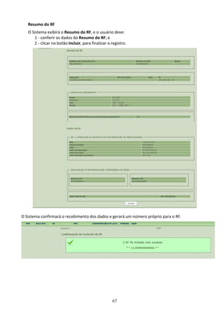 67
Resumo do RF
O Sistema exibirá o Resumo do RF, e o usuário deve:
1 - conferir os dados do Resumo do RF; e
2 - clicar no botão Incluir, para finalizar o registro.
O Sistema confirmará o recebimento dos dados e gerará um número próprio para o RF.
 