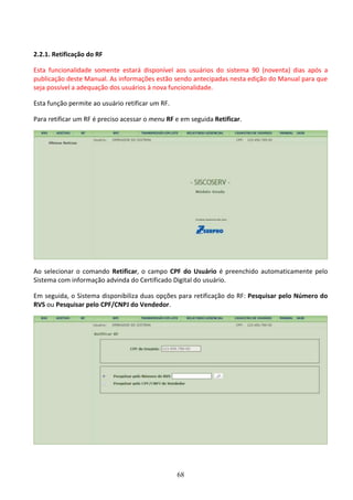 68
2.2.1. Retificação do RF
Esta funcionalidade somente estará disponível aos usuários do sistema 90 (noventa) dias após a
publicação deste Manual. As informações estão sendo antecipadas nesta edição do Manual para que
seja possível a adequação dos usuários à nova funcionalidade.
Esta função permite ao usuário retificar um RF.
Para retificar um RF é preciso acessar o menu RF e em seguida Retificar.
Ao selecionar o comando Retificar, o campo CPF do Usuário é preenchido automaticamente pelo
Sistema com informação advinda do Certificado Digital do usuário.
Em seguida, o Sistema disponibiliza duas opções para retificação do RF: Pesquisar pelo Número do
RVS ou Pesquisar pelo CPF/CNPJ do Vendedor.
 