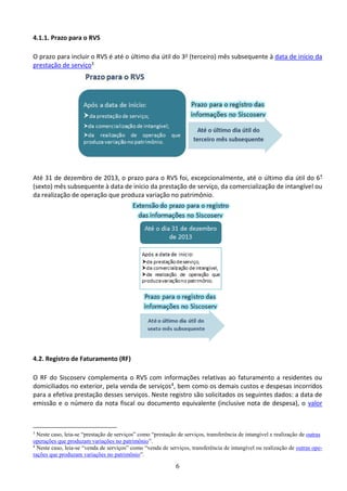 6
4.1.1. Prazo para o RVS
O prazo para incluir o RVS é até o último dia útil do 3o (terceiro) mês subsequente à data de início da
prestação de serviço3
Até 31 de dezembro de 2013, o prazo para o RVS foi, excepcionalmente, até o último dia útil do 6º
(sexto) mês subsequente à data de início da prestação de serviço, da comercialização de intangível ou
da realização de operação que produza variação no patrimônio.
4.2. Registro de Faturamento (RF)
O RF do Siscoserv complementa o RVS com informações relativas ao faturamento a residentes ou
domiciliados no exterior, pela venda de serviços4, bem como os demais custos e despesas incorridos
para a efetiva prestação desses serviços. Neste registro são solicitados os seguintes dados: a data de
emissão e o número da nota fiscal ou documento equivalente (inclusive nota de despesa), o valor
3
Neste caso, leia-se “prestação de serviços” como “prestação de serviços, transferência de intangível e realização de outras
operações que produzam variações no patrimônio”.
4
Neste caso, leia-se “venda de serviços” como “venda de serviços, transferência de intangível ou realização de outras ope-
rações que produzam variações no patrimônio”.
 