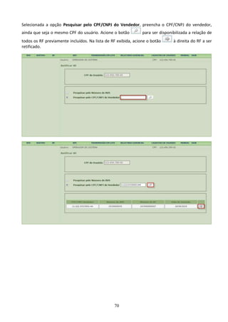 70
Selecionada a opção Pesquisar pelo CPF/CNPJ do Vendedor, preencha o CPF/CNPJ do vendedor,
ainda que seja o mesmo CPF do usuário. Acione o botão para ser disponibilizada a relação de
todos os RF previamente incluídos. Na lista de RF exibida, acione o botão à direita do RF a ser
retificado.
 