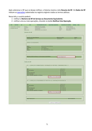 71
Após selecionar o RF que se deseja retificar, o Sistema mostra a tela Resumo do RF. Os Dados do RF
indicam as operações cadastradas no registro original e todos os termos aditivos.
Nessa tela, o usuário poderá:
1 - retificar o Número da NF de Serviço ou Documento Equivalente;
2 - retificar uma ou mais operações, clicando no botão Retificar Esta Operação.
 