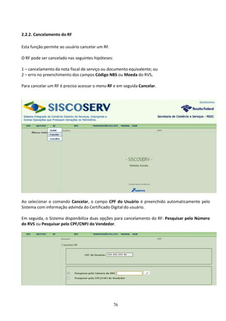 76
2.2.2. Cancelamento do RF
Esta função permite ao usuário cancelar um RF.
O RF pode ser cancelado nas seguintes hipóteses:
1 – cancelamento da nota fiscal de serviço ou documento equivalente; ou
2 – erro no preenchimento dos campos Código NBS ou Moeda do RVS.
Para cancelar um RF é preciso acessar o menu RF e em seguida Cancelar.
Ao selecionar o comando Cancelar, o campo CPF do Usuário é preenchido automaticamente pelo
Sistema com informação advinda do Certificado Digital do usuário.
Em seguida, o Sistema disponibiliza duas opções para cancelamento do RF: Pesquisar pelo Número
do RVS ou Pesquisar pelo CPF/CNPJ do Vendedor.
 