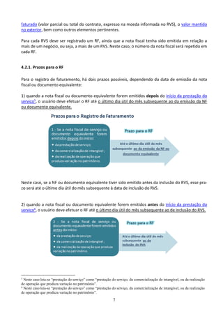 7
faturado (valor parcial ou total do contrato, expresso na moeda informada no RVS), o valor mantido
no exterior, bem como outros elementos pertinentes.
Para cada RVS deve ser registrado um RF, ainda que a nota fiscal tenha sido emitida em relação a
mais de um negócio, ou seja, a mais de um RVS. Neste caso, o número da nota fiscal será repetido em
cada RF.
4.2.1. Prazos para o RF
Para o registro de faturamento, há dois prazos possíveis, dependendo da data de emissão da nota
fiscal ou documento equivalente:
1) quando a nota fiscal ou documento equivalente forem emitidos depois do início da prestação do
serviço5, o usuário deve efetuar o RF até o último dia útil do mês subsequente ao da emissão da NF
ou documento equivalente.
Neste caso, se a NF ou documento equivalente tiver sido emitido antes da inclusão do RVS, esse pra-
zo será até o último dia útil do mês subsequente à data de inclusão do RVS.
2) quando a nota fiscal ou documento equivalente forem emitidos antes do início da prestação do
serviço6, o usuário deve efetuar o RF até o último dia útil do mês subsequente ao de inclusão do RVS.
5
Neste caso leia-se “prestação do serviço” como “prestação do serviço, da comercialização de intangível, ou da realização
de operação que produza variação no patrimônio”.
6
Neste caso leia-se “prestação do serviço” como “prestação do serviço, da comercialização de intangível, ou da realização
de operação que produza variação no patrimônio”.
 