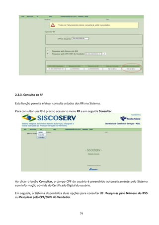 79
2.2.3. Consulta ao RF
Esta função permite efetuar consulta a dados dos RFs no Sistema.
Para consultar um RF é preciso acessar o menu RF e em seguida Consultar.
Ao clicar o botão Consultar, o campo CPF do usuário é preenchido automaticamente pelo Sistema
com informação advinda do Certificado Digital do usuário.
Em seguida, o Sistema disponibiliza duas opções para consultar RF: Pesquisar pelo Número do RVS
ou Pesquisar pelo CPF/CNPJ do Vendedor.
 