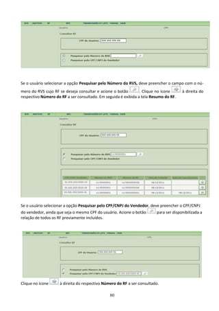 80
Se o usuário selecionar a opção Pesquisar pelo Número do RVS, deve preencher o campo com o nú-
mero do RVS cujo RF se deseja consultar e acione o botão . Clique no ícone à direita do
respectivo Número do RF a ser consultado. Em seguida é exibida a tela Resumo do RF.
Se o usuário selecionar a opção Pesquisar pelo CPF/CNPJ do Vendedor, deve preencher o CPF/CNPJ
do vendedor, ainda que seja o mesmo CPF do usuário. Acione o botão para ser disponibilizada a
relação de todos os RF previamente incluídos.
Clique no ícone à direita do respectivo Número do RF a ser consultado.
 