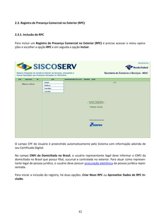 82
2.3. Registro de Presença Comercial no Exterior (RPC)
2.3.1. Inclusão do RPC
Para incluir um Registro de Presença Comercial no Exterior (RPC) é preciso acessar o menu opera-
ções e escolher a opção RPC e em seguida a opção Incluir.
O campo CPF do Usuário é preenchido automaticamente pelo Sistema com informação advinda de
seu Certificado Digital.
No campo CNPJ da Domiciliada no Brasil, o usuário representante legal deve informar o CNPJ da
domiciliada no Brasil que possui filial, sucursal e controlada no exterior. Para atuar como represen-
tante legal de pessoa jurídica, o usuário deve possuir procuração eletrônica da pessoa jurídica repre-
sentada.
Para iniciar a inclusão do registro, há duas opções: Criar Novo RPC ou Aproveitar Dados de RPC In-
cluído.
 
