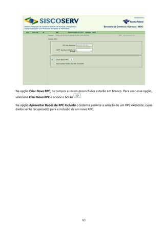 83
Na opção Criar Novo RPC, os campos a serem preenchidos estarão em branco. Para usar essa opção,
selecione Criar Novo RPC e acione o botão .
Na opção Aproveitar Dados de RPC Incluído o Sistema permite a seleção de um RPC existente, cujos
dados serão recuperados para a inclusão de um novo RPC.
 