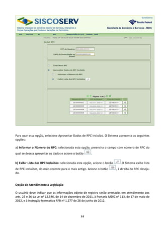 84
Para usar essa opção, selecione Aproveitar Dados de RPC Incluído. O Sistema apresenta as seguintes
opções:
a) Informar o Número do RPC: selecionada esta opção, preencha o campo com número de RPC do
qual se deseja aproveitar os dados e acione o botão .
b) Exibir Lista dos RPC Incluídos: selecionada esta opção, acione o botão .O Sistema exibe lista
de RPC incluídos, do mais recente para o mais antigo. Acione o botão , à direita do RPC deseja-
do.
Opção de Atendimento à Legislação
O usuário deve indicar que as informações objeto de registro serão prestadas em atendimento aos
arts. 25 e 26 da Lei no 12.546, de 14 de dezembro de 2011, à Portaria MDIC no 113, de 17 de maio de
2012, e à Instrução Normativa RFB no 1.277 de 28 de junho de 2012.
 