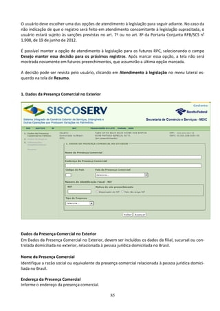 85
O usuário deve escolher uma das opções de atendimento à legislação para seguir adiante. No caso da
não indicação de que o registro será feito em atendimento concomitante à legislação supracitada, o
usuário estará sujeito às sanções previstas no art. 7o ou no art. 8o da Portaria Conjunta RFB/SCS nº
1.908, de 19 de junho de 2012.
É possível manter a opção de atendimento à legislação para os futuros RPC, selecionando o campo
Desejo manter essa decisão para os próximos registros. Após marcar essa opção, a tela não será
mostrada novamente em futuros preenchimentos, que assumirão a última opção marcada.
A decisão pode ser revista pelo usuário, clicando em Atendimento à legislação no menu lateral es-
querdo na tela de Resumo.
1. Dados da Presença Comercial no Exterior
Dados da Presença Comercial no Exterior
Em Dados da Presença Comercial no Exterior, devem ser incluídos os dados da filial, sucursal ou con-
trolada domiciliada no exterior, relacionada à pessoa jurídica domiciliada no Brasil.
Nome da Presença Comercial
Identifique a razão social ou equivalente da presença comercial relacionada à pessoa jurídica domici-
liada no Brasil.
Endereço da Presença Comercial
Informe o endereço da presença comercial.
 