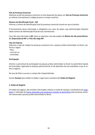 86
País da Presença Comercial
Selecione p país da presença comercial na lista disponível de países em País da Presença Comercial,
ou informe manualmente o código do país no campo numérico.
Número de Identificação Fiscal – NIF
Informe o número de identificação fiscal da presença comercial no país em que se localiza.
O fornecimento dessa informação é obrigatório nos casos de países cuja administração tributária
adota número de identificação fiscal de seus contribuintes.
Caso não seja informado o NIF, deve-se selecionar uma das opções de Motivo do não preenchimen-
to: Dispensado do NIF ou País não exige NIF.
Tipo de Empresa
Selecione o tipo de relação da presença comercial com a pessoa jurídica domiciliada no Brasil, con-
forme a seguir:
- filial;
- sucursal; ou
- controlada .
Participação
Informe o percentual de participação da pessoa jurídica domiciliada no Brasil no patrimônio líquido
da Controlada, registrado no balanço patrimonial de 31 de dezembro do ano-calendário a que se re-
fere o registro.
No caso de filial e sucursal, o campo não é disponibilizado.
Acione Avançar para validar os dados e seguir para a próxima tela Dados do Negócio.
2. Dados do Negócio
Em dados do negócio, são incluídas informações relativas à venda de serviços, transferência de intan-
gíveis e realização de outras operações que produzam variação no patrimônio pela presença comer-
cial relacionada à pessoa jurídica domiciliada no Brasil.
 