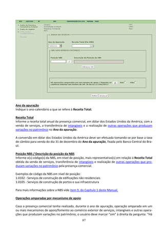 87
Ano da apuração
Indique o ano-calendário a que se refere à Receita Total.
Receita Total
Informe a receita total anual da presença comercial, em dólar dos Estados Unidos da América, com a
venda de serviços, a transferência de intangíveis e a realização de outras operações que produzam
variações no patrimônio no Ano da apuração.
A conversão em dólar dos Estados Unidos da América deve ser efetuada tomando-se por base a taxa
de câmbio para venda do dia 31 de dezembro do Ano da apuração, fixada pelo Banco Central do Bra-
sil.
Posição NBS / Descrição da posição da NBS
Informe o(s) código(s) da NBS, em nível de posição, mais representativo(s) em relação à Receita Total
obtida da venda de serviços, transferência de intangíveis e realização de outras operações que pro-
duzam variações no patrimônio pela presença comercial.
Exemplos de código da NBS em nível de posição:
1.0102 - Serviços de construção de edificações não residenciais
1.0105 - Serviços de construção de portos e sua infraestrutura
Para mais informações sobre a NBS vide item 9, do Capítulo 1 deste Manual.
Operações amparadas por mecanismo de apoio
Caso a presença comercial tenha realizado, durante o ano de apuração, operação amparada em um
ou mais mecanismos de apoio/fomento ao comércio exterior de serviços, intangíveis e outras opera-
ções que produzam variações no patrimônio, o usuário deve marcar “sim” à direita da pergunta: “Há
 