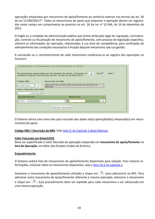 88
operações amparadas por mecanismo de apoio/fomento ao comércio exterior nos termos do art. 26
da Lei 12.546/2011?”. Todos os mecanismos de apoio que amparam a operação devem ser registra-
dos neste campo em cumprimento ao previsto no art. 26 da Lei no 12.546, de 14 de dezembro de
2011.
O órgão ou a entidade da administração pública que tenha atribuição legal de regulação, normatiza-
ção, controle ou fiscalização de mecanismo de apoio/fomento, sem prejuízo de legislação específica,
utilizará as informações da operação, relacionadas à sua área de competência, para verificação do
adimplemento das condições necessárias à fruição daquele mecanismo sob sua gestão.
A concessão ou o reconhecimento de cada mecanismo condiciona-se ao registro das operações no
Siscoserv.
O Sistema abrirá uma nova tela para inclusão dos dados da(s) operação(ões) amparada(s) em meca-
nismo(s) de apoio.
Código NBS / Descrição da NBS: Vide item 9, do Capítulo 1 deste Manual.
Valor Faturado em Dolar(USD)
Deve ser especificado o valor faturado da operação amparada em mecanismo de apoio/fomento no
Ano de Apuração, em dólar dos Estados Unidos da América.
Enquadramento
O Sistema exibirá lista de mecanismos de apoio/fomento disponíveis para seleção. Para maiores in-
formações, inclusive sobre os mecanismos disponíveis, veja o item 10.2 no capítulo 1.
Selecione o mecanismo de apoio/fomento utilizado e clique em para adicioná-lo ao RPC. Para
adicionar outro mecanismo de apoio/fomento referente à mesma operação, selecione o mecanismo
e clique em . Esse procedimento deve ser repetido para cada mecanismo a ser adicionado em
uma mesma operação.
 