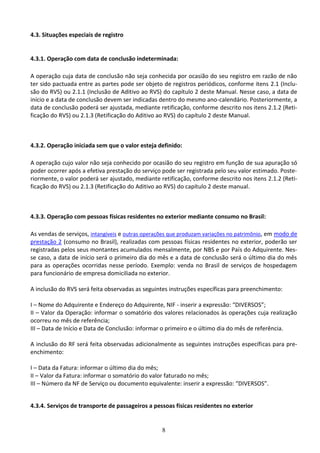 8
4.3. Situações especiais de registro
4.3.1. Operação com data de conclusão indeterminada:
A operação cuja data de conclusão não seja conhecida por ocasião do seu registro em razão de não
ter sido pactuada entre as partes pode ser objeto de registros periódicos, conforme itens 2.1 (Inclu-
são do RVS) ou 2.1.1 (Inclusão de Aditivo ao RVS) do capítulo 2 deste Manual. Nesse caso, a data de
início e a data de conclusão devem ser indicadas dentro do mesmo ano-calendário. Posteriormente, a
data de conclusão poderá ser ajustada, mediante retificação, conforme descrito nos itens 2.1.2 (Reti-
ficação do RVS) ou 2.1.3 (Retificação do Aditivo ao RVS) do capítulo 2 deste Manual.
4.3.2. Operação iniciada sem que o valor esteja definido:
A operação cujo valor não seja conhecido por ocasião do seu registro em função de sua apuração só
poder ocorrer após a efetiva prestação do serviço pode ser registrada pelo seu valor estimado. Poste-
riormente, o valor poderá ser ajustado, mediante retificação, conforme descrito nos itens 2.1.2 (Reti-
ficação do RVS) ou 2.1.3 (Retificação do Aditivo ao RVS) do capítulo 2 deste manual.
4.3.3. Operação com pessoas físicas residentes no exterior mediante consumo no Brasil:
As vendas de serviços, intangíveis e outras operações que produzam variações no patrimônio, em modo de
prestação 2 (consumo no Brasil), realizadas com pessoas físicas residentes no exterior, poderão ser
registradas pelos seus montantes acumulados mensalmente, por NBS e por País do Adquirente. Nes-
se caso, a data de início será o primeiro dia do mês e a data de conclusão será o último dia do mês
para as operações ocorridas nesse período. Exemplo: venda no Brasil de serviços de hospedagem
para funcionário de empresa domiciliada no exterior.
A inclusão do RVS será feita observadas as seguintes instruções específicas para preenchimento:
I – Nome do Adquirente e Endereço do Adquirente, NIF - inserir a expressão: “DIVERSOS”;
II – Valor da Operação: informar o somatório dos valores relacionados às operações cuja realização
ocorreu no mês de referência;
III – Data de Início e Data de Conclusão: informar o primeiro e o último dia do mês de referência.
A inclusão do RF será feita observadas adicionalmente as seguintes instruções específicas para pre-
enchimento:
I – Data da Fatura: informar o último dia do mês;
II – Valor da Fatura: informar o somatório do valor faturado no mês;
III – Número da NF de Serviço ou documento equivalente: inserir a expressão: “DIVERSOS”.
4.3.4. Serviços de transporte de passageiros a pessoas físicas residentes no exterior
 