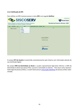 90
2.3.2. Retificação do RPC
Para retificar um RPC é preciso acessar o menu RPC e em seguida Retificar.
O campo CPF do Usuário é preenchido automaticamente pelo Sistema com informação advinda de
seu Certificado Digital.
No campo CNPJ da Domiciliada no Brasil, o usuário representante legal deve informar o CNPJ da
domiciliada no Brasil que possui filial, sucursal e controlada no exterior. Para atuar como represen-
tante legal de pessoa jurídica, o usuário deve possuir procuração eletrônica da pessoa jurídica repre-
sentada.
 